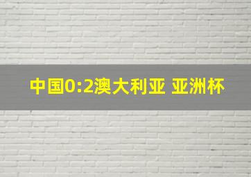 中国0:2澳大利亚 亚洲杯